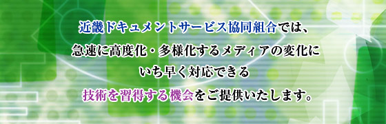 近畿ドキュメントサービス協同組合では、 急速に高度化・多様化するメディアの変化にいち早く対応できる技術を習得する機会をご提供いたします。 